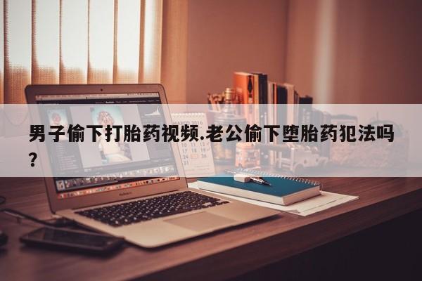 哪里有流产药联系方式男子偷下打胎药视频.老公偷下堕胎药犯法吗？