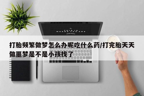 哪里有流产药联系方式打胎频繁做梦怎么办呢吃什么药/打完胎天天做噩梦是不是小孩找了
