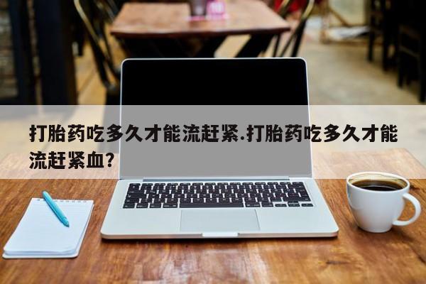 哪里有流产药联系方式打胎药吃多久才能流赶紧.打胎药吃多久才能流赶紧血？