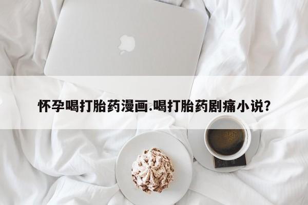 哪里有流产药联系方式怀孕喝打胎药漫画.喝打胎药剧痛小说？