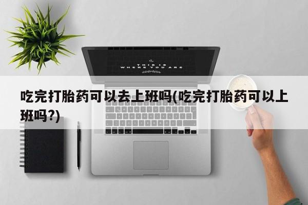 哪里有流产药联系方式吃完打胎药可以去上班吗(吃完打胎药可以上班吗?)