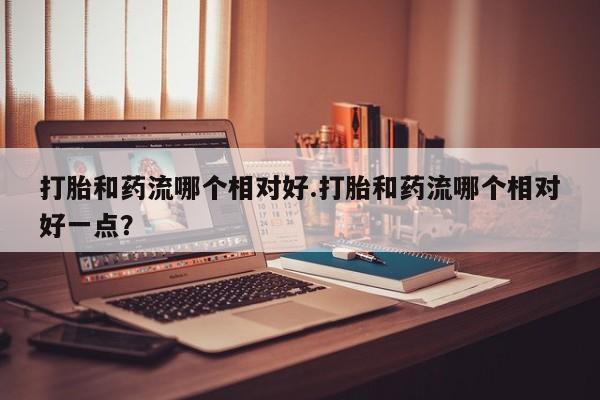 哪里有流产药联系方式打胎和药流哪个相对好.打胎和药流哪个相对好一点？