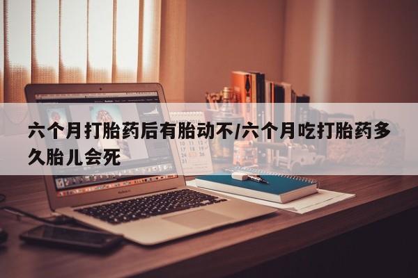 哪里有流产药联系方式六个月打胎药后有胎动不/六个月吃打胎药多久胎儿会死