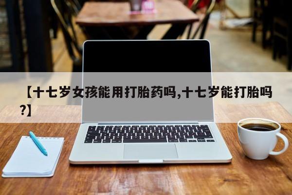 哪里有流产药联系方式【十七岁女孩能用打胎药吗,十七岁能打胎吗?】