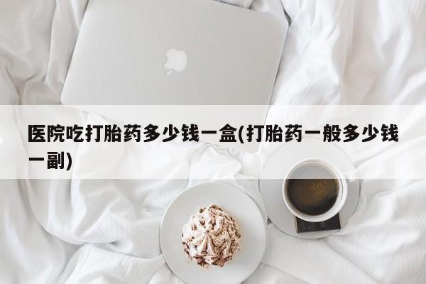 哪里有流产药联系方式医院吃打胎药多少钱一盒(打胎药一般多少钱一副)