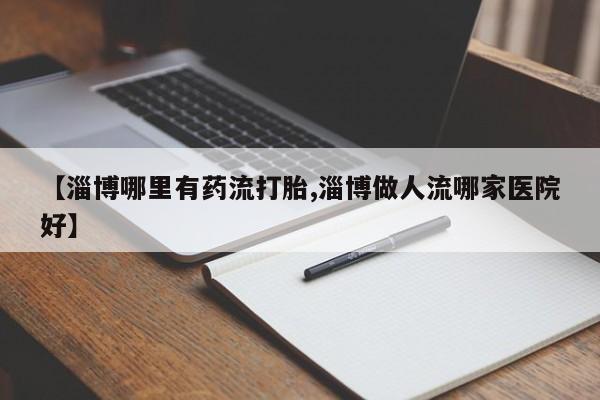 哪里有流产药联系方式【淄博哪里有药流打胎,淄博做人流哪家医院好】