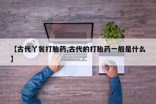 哪里有流产药联系方式【古代丫鬟打胎药,古代的打胎药一般是什么】