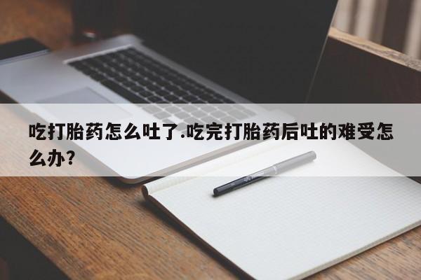 哪里有流产药联系方式吃打胎药怎么吐了.吃完打胎药后吐的难受怎么办？