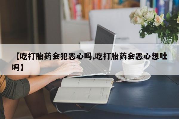 哪里有流产药联系方式【吃打胎药会犯恶心吗,吃打胎药会恶心想吐吗】
