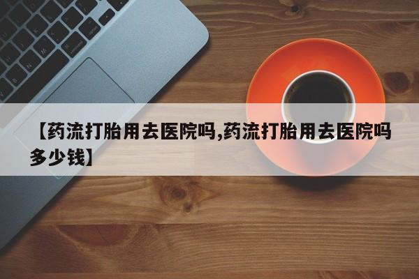 哪里有流产药联系方式【药流打胎用去医院吗,药流打胎用去医院吗多少钱】
