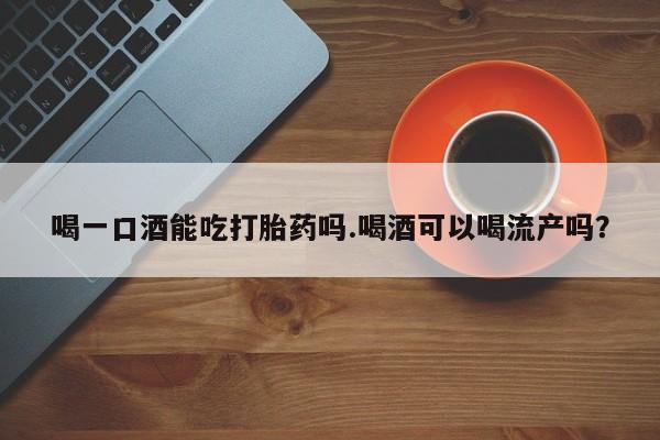 哪里有流产药联系方式喝一口酒能吃打胎药吗.喝酒可以喝流产吗？