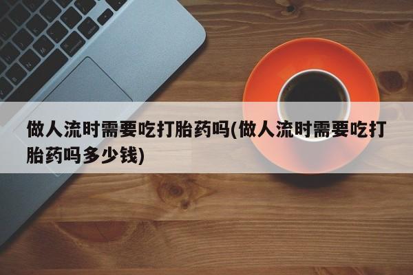 哪里有流产药联系方式做人流时需要吃打胎药吗(做人流时需要吃打胎药吗多少钱)