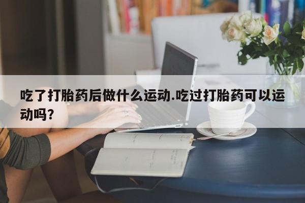 哪里有流产药联系方式吃了打胎药后做什么运动.吃过打胎药可以运动吗？