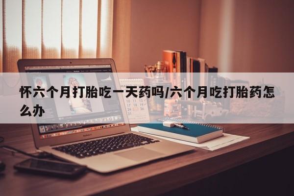 哪里有流产药联系方式怀六个月打胎吃一天药吗/六个月吃打胎药怎么办