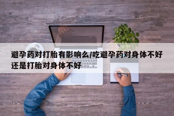 哪里有流产药联系方式避孕药对打胎有影响么/吃避孕药对身体不好还是打胎对身体不好