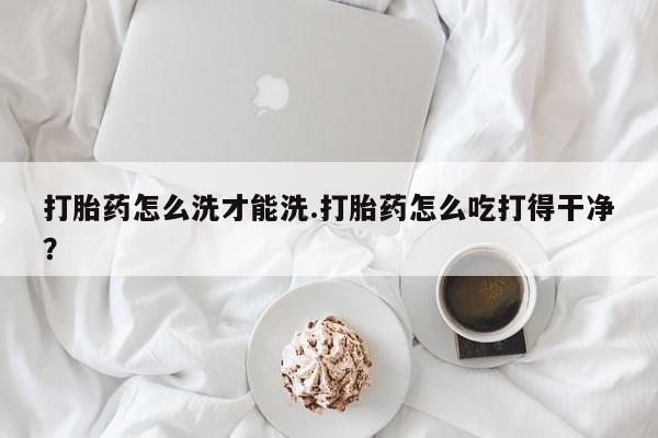哪里有流产药联系方式打胎药怎么洗才能洗.打胎药怎么吃打得干净？
